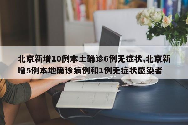 北京新增10例本土确诊6例无症状,北京新增5例本地确诊病例和1例无症状感染者