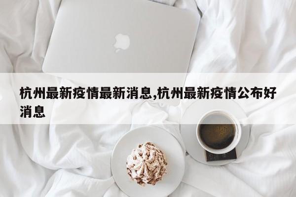 杭州最新疫情最新消息,杭州最新疫情公布好消息