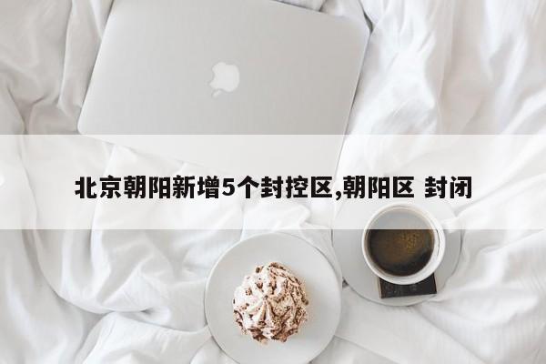 北京朝阳新增5个封控区,朝阳区 封闭