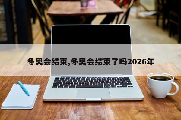 冬奥会结束,冬奥会结束了吗2026年