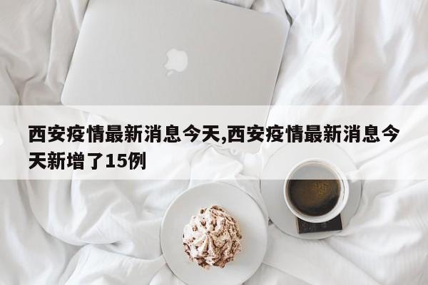 西安疫情最新消息今天,西安疫情最新消息今天新增了15例