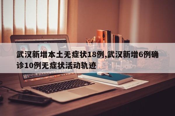 武汉新增本土无症状18例,武汉新增6例确诊10例无症状活动轨迹