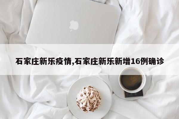 石家庄新乐疫情,石家庄新乐新增16例确诊